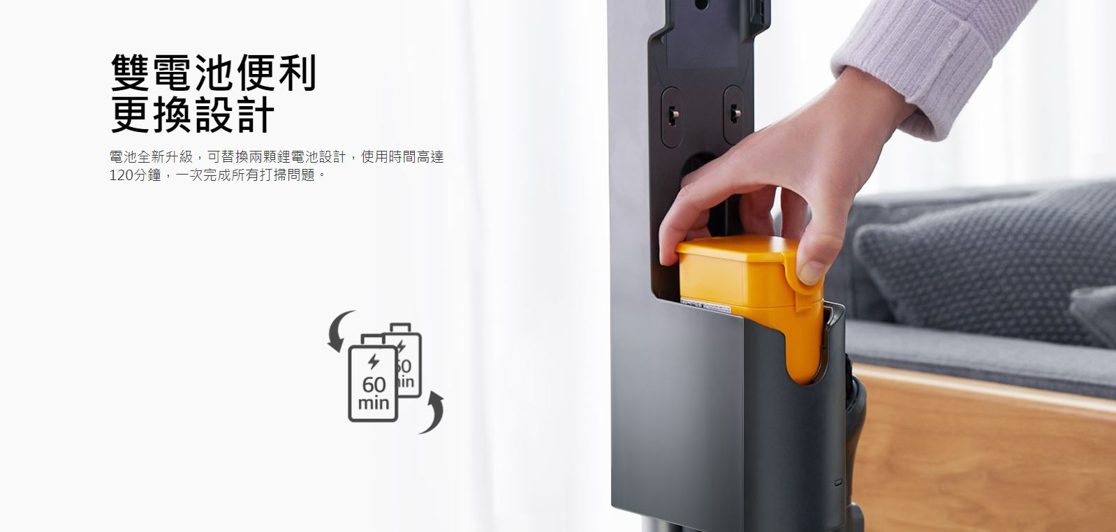雙電池便利 更換設計-電池全新升級，可替換兩顆鋰電池設計，使用時間高達120分鐘，一次完成所有打掃問題。