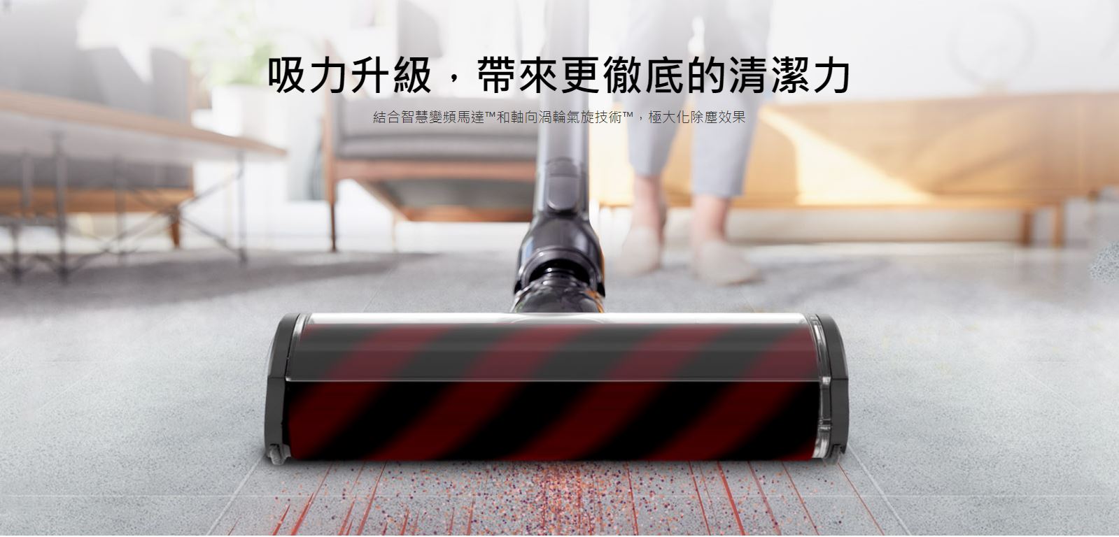 吸力升級，帶來更徹底的清潔力，結合智慧變頻馬達™和軸向渦輪氣旋技術™，極大化除塵效果