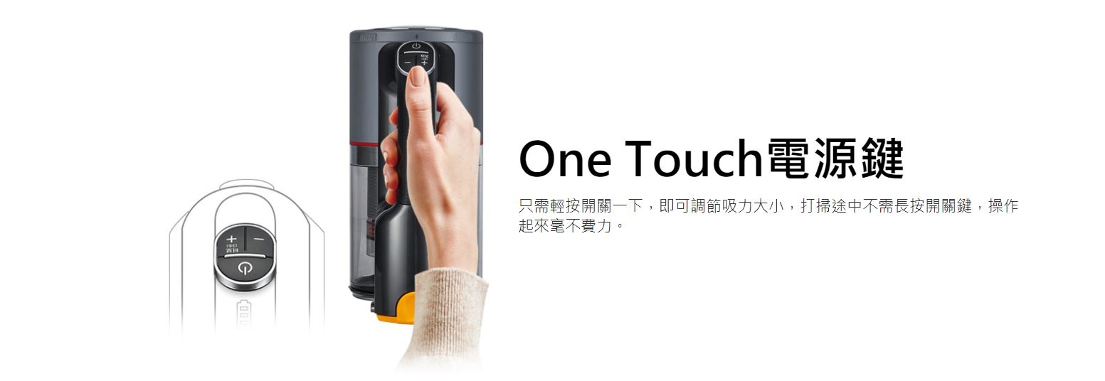 One Touch電源鍵 只需輕按開關一下，即可調節吸力大小，打掃途中不需長按開關鍵，操作起來毫不費力。