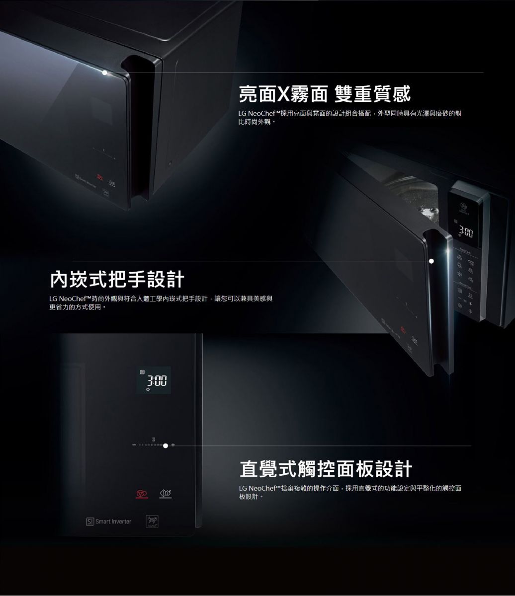 亮面X霧面 雙重質感 LG NeoChef™採用亮面與霧面的設計組合搭配，外型同時具有光澤與磨砂的對比時尚外觀。時尚外觀與符合人體工學內崁式把手設計，讓您可以兼具美感與更省力的方式使用。捨棄複雜的操作介面，採用直覺式的功能設定與平整化的觸控面板設計。