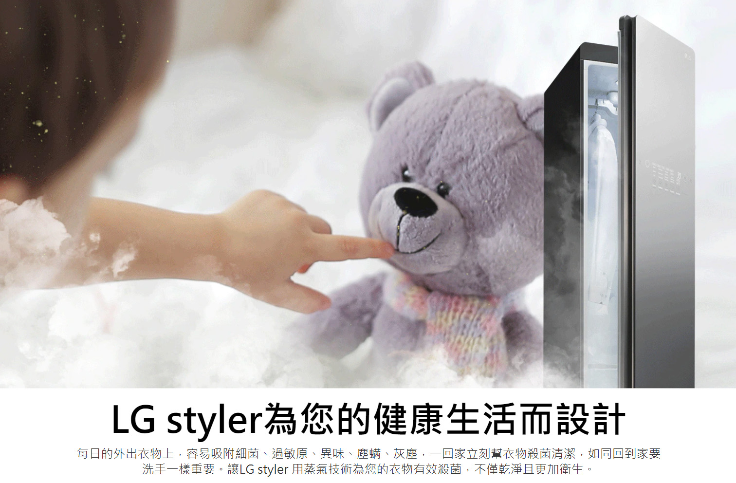 LG styler為您的健康生活而設計 每日的外出衣物上，容易吸附細菌、過敏原、異味、塵螨、灰塵，一回家立刻幫衣物殺菌清潔，如同回到家要洗手一樣重要。讓LG styler 用蒸氣技術為您的衣物有效殺菌，不僅乾淨且更加衛生。